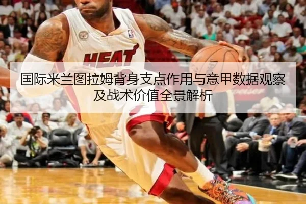 国际米兰图拉姆背身支点作用与意甲数据观察及战术价值全景解析