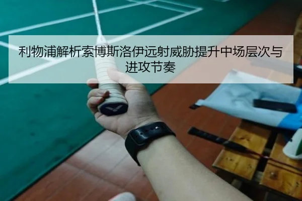 利物浦解析索博斯洛伊远射威胁提升中场层次与进攻节奏