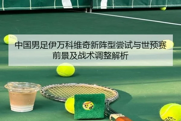 中国男足伊万科维奇新阵型尝试与世预赛前景及战术调整解析