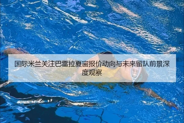 国际米兰关注巴雷拉夏窗报价动向与未来留队前景深度观察