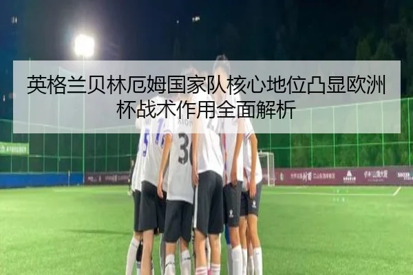 英格兰贝林厄姆国家队核心地位凸显欧洲杯战术作用全面解析