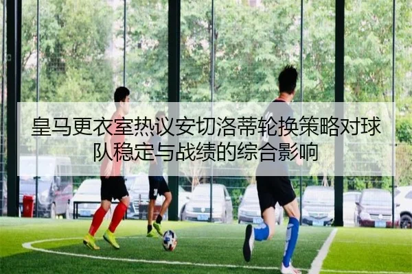 皇马更衣室热议安切洛蒂轮换策略对球队稳定与战绩的综合影响