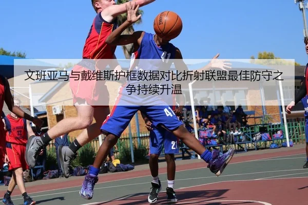 文班亚马与戴维斯护框数据对比折射联盟最佳防守之争持续升温