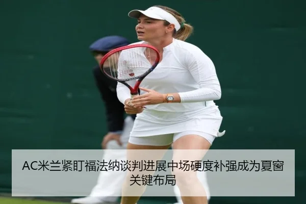 AC米兰紧盯福法纳谈判进展中场硬度补强成为夏窗关键布局